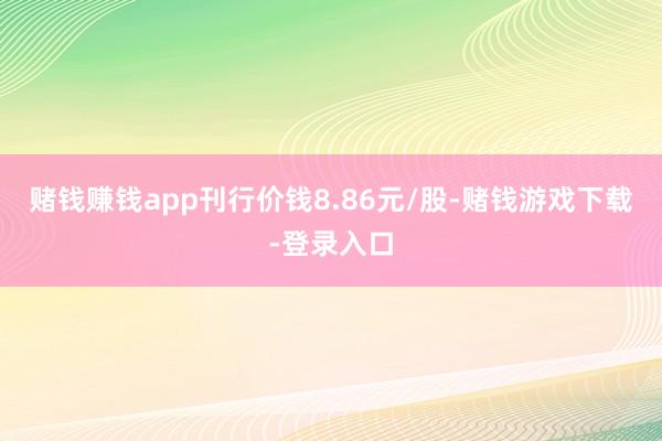 赌钱赚钱app刊行价钱8.86元/股-赌钱游戏下载-登录入口