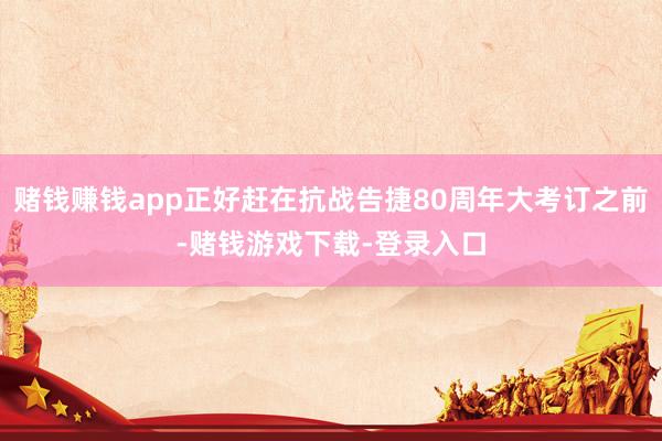 赌钱赚钱app正好赶在抗战告捷80周年大考订之前-赌钱游戏下载-登录入口