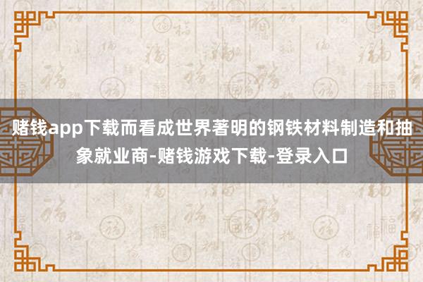 赌钱app下载而看成世界著明的钢铁材料制造和抽象就业商-赌钱游戏下载-登录入口