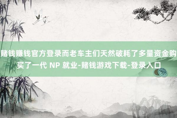 赌钱赚钱官方登录而老车主们天然破耗了多量资金购买了一代 NP 就业-赌钱游戏下载-登录入口