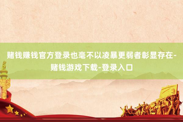 赌钱赚钱官方登录也毫不以凌暴更弱者彰显存在-赌钱游戏下载-登录入口