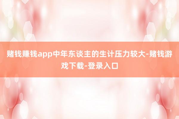 赌钱赚钱app中年东谈主的生计压力较大-赌钱游戏下载-登录入口
