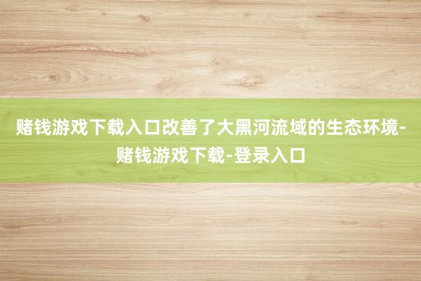 赌钱游戏下载入口改善了大黑河流域的生态环境-赌钱游戏下载-登录入口