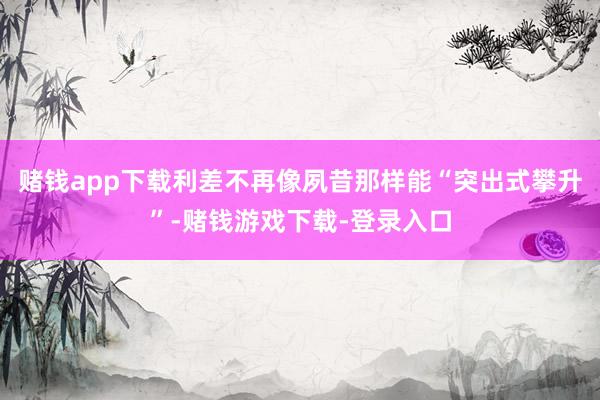 赌钱app下载利差不再像夙昔那样能“突出式攀升”-赌钱游戏下载-登录入口