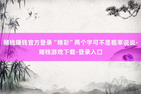 赌钱赚钱官方登录“精彩”两个字可不是粗率说说-赌钱游戏下载-登录入口