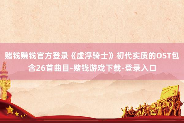 赌钱赚钱官方登录《虚浮骑士》初代实质的OST包含26首曲目-赌钱游戏下载-登录入口