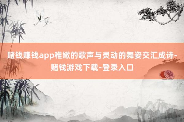 赌钱赚钱app稚嫩的歌声与灵动的舞姿交汇成诗-赌钱游戏下载-登录入口