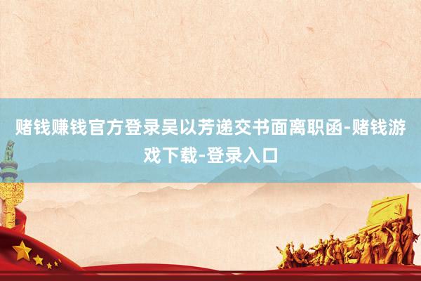 赌钱赚钱官方登录吴以芳递交书面离职函-赌钱游戏下载-登录入口