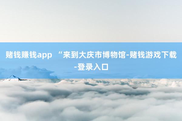 赌钱赚钱app  “来到大庆市博物馆-赌钱游戏下载-登录入口