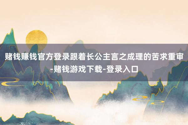 赌钱赚钱官方登录跟着长公主言之成理的苦求重审-赌钱游戏下载-登录入口