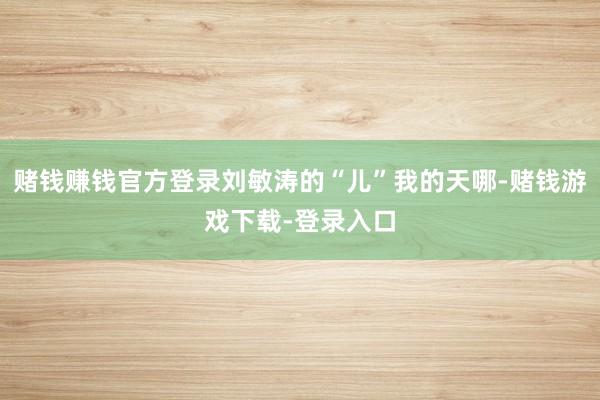 赌钱赚钱官方登录刘敏涛的“儿”我的天哪-赌钱游戏下载-登录入口