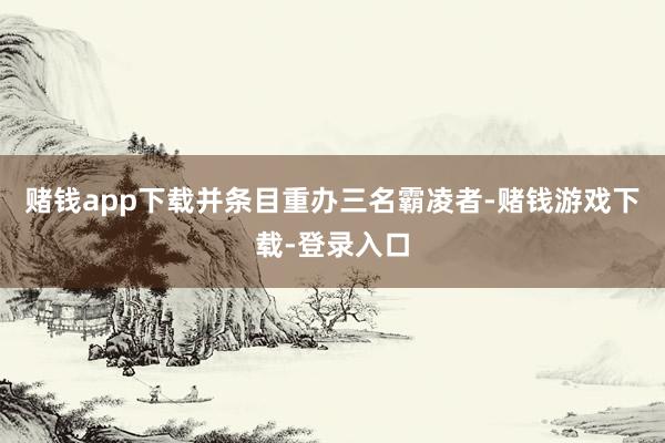 赌钱app下载并条目重办三名霸凌者-赌钱游戏下载-登录入口