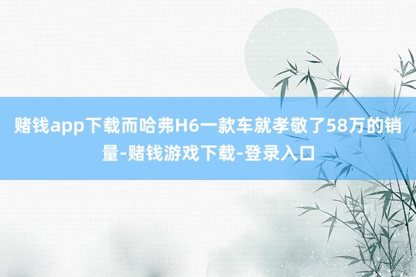 赌钱app下载而哈弗H6一款车就孝敬了58万的销量-赌钱游戏下载-登录入口