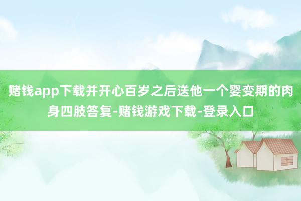 赌钱app下载并开心百岁之后送他一个婴变期的肉身四肢答复-赌钱游戏下载-登录入口