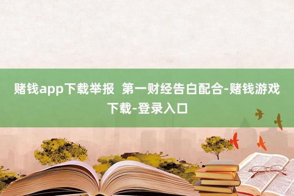 赌钱app下载举报  第一财经告白配合-赌钱游戏下载-登录入口