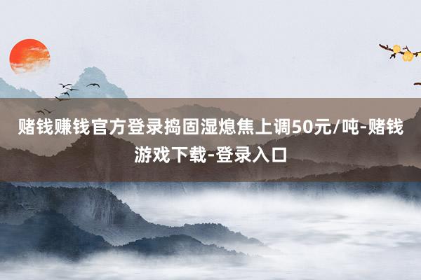 赌钱赚钱官方登录捣固湿熄焦上调50元/吨-赌钱游戏下载-登录入口