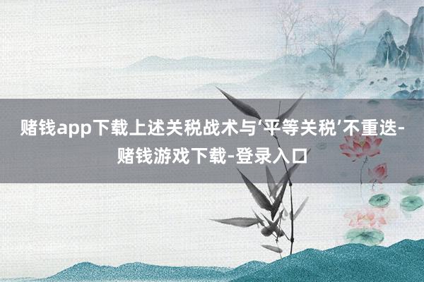 赌钱app下载上述关税战术与‘平等关税’不重迭-赌钱游戏下载-登录入口