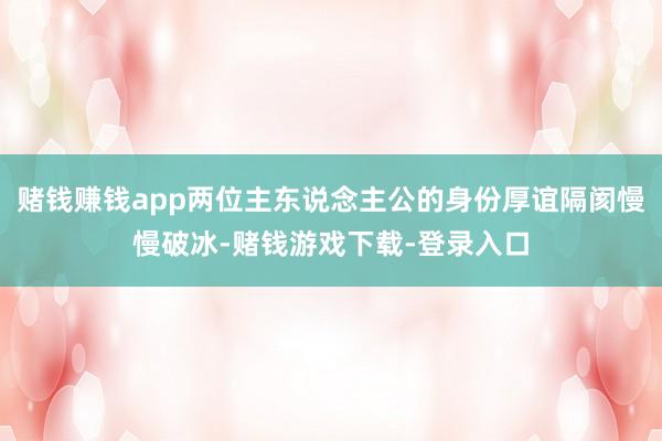 赌钱赚钱app两位主东说念主公的身份厚谊隔阂慢慢破冰-赌钱游戏下载-登录入口