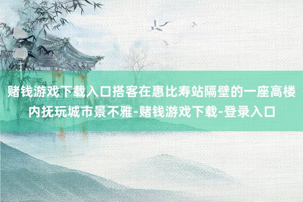赌钱游戏下载入口搭客在惠比寿站隔壁的一座高楼内抚玩城市景不雅-赌钱游戏下载-登录入口