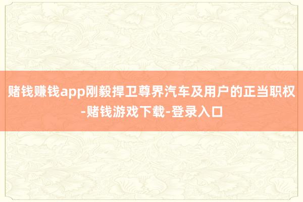 赌钱赚钱app刚毅捍卫尊界汽车及用户的正当职权-赌钱游戏下载-登录入口