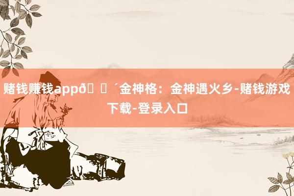 赌钱赚钱app🔴金神格：金神遇火乡-赌钱游戏下载-登录入口
