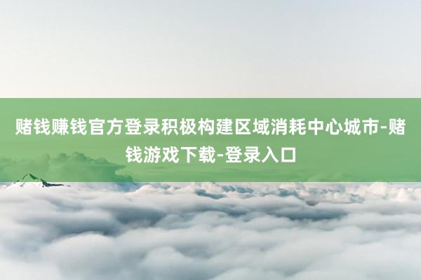 赌钱赚钱官方登录积极构建区域消耗中心城市-赌钱游戏下载-登录入口