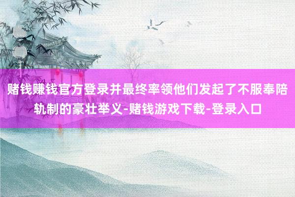 赌钱赚钱官方登录并最终率领他们发起了不服奉陪轨制的豪壮举义-赌钱游戏下载-登录入口