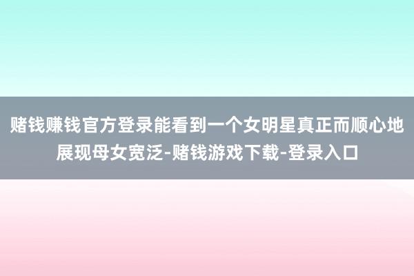 赌钱赚钱官方登录能看到一个女明星真正而顺心地展现母女宽泛-赌钱游戏下载-登录入口