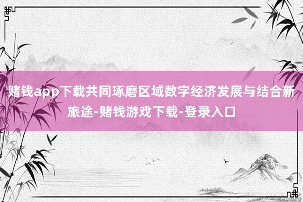 赌钱app下载共同琢磨区域数字经济发展与结合新旅途-赌钱游戏下载-登录入口