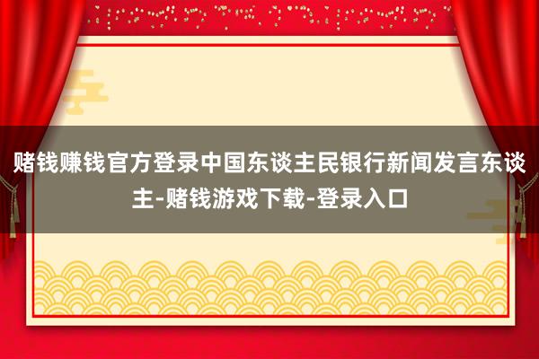 赌钱赚钱官方登录中国东谈主民银行新闻发言东谈主-赌钱游戏下载-登录入口