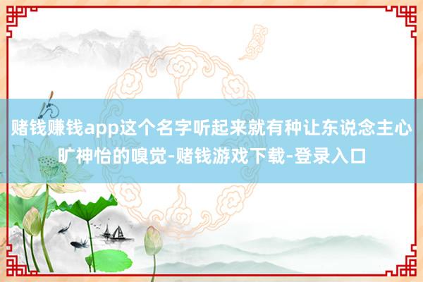 赌钱赚钱app这个名字听起来就有种让东说念主心旷神怡的嗅觉-赌钱游戏下载-登录入口