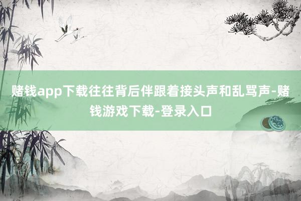 赌钱app下载往往背后伴跟着接头声和乱骂声-赌钱游戏下载-登录入口