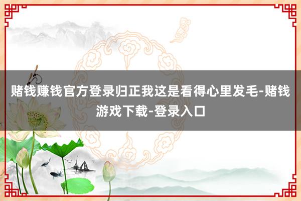 赌钱赚钱官方登录归正我这是看得心里发毛-赌钱游戏下载-登录入口