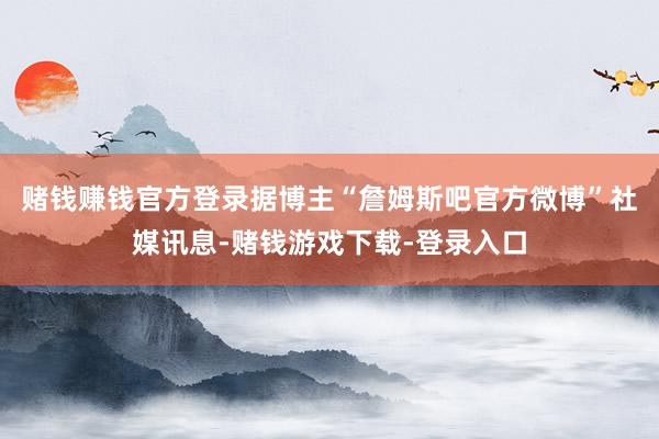 赌钱赚钱官方登录据博主“詹姆斯吧官方微博”社媒讯息-赌钱游戏下载-登录入口