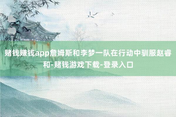 赌钱赚钱app詹姆斯和李梦一队在行动中驯服赵睿和-赌钱游戏下载-登录入口