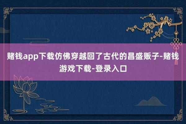 赌钱app下载仿佛穿越回了古代的昌盛贩子-赌钱游戏下载-登录入口