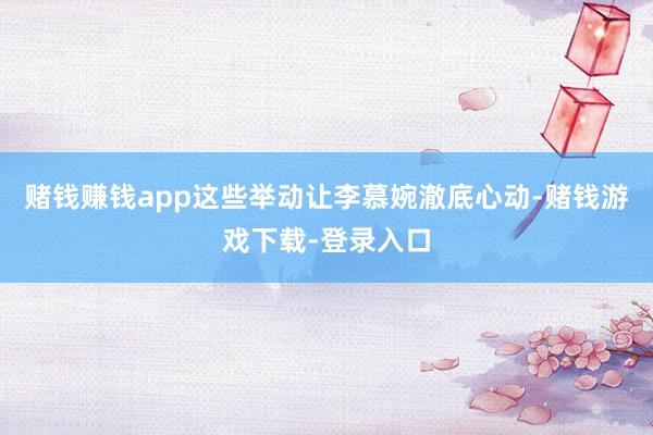 赌钱赚钱app这些举动让李慕婉澈底心动-赌钱游戏下载-登录入口