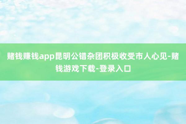 赌钱赚钱app  昆明公错杂团积极收受市人心见-赌钱游戏下载-登录入口