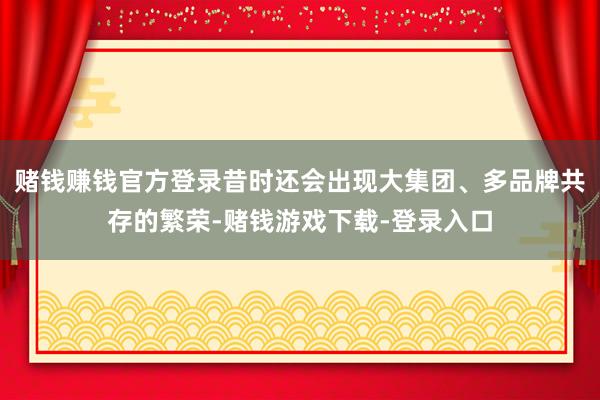 赌钱赚钱官方登录昔时还会出现大集团、多品牌共存的繁荣-赌钱游戏下载-登录入口