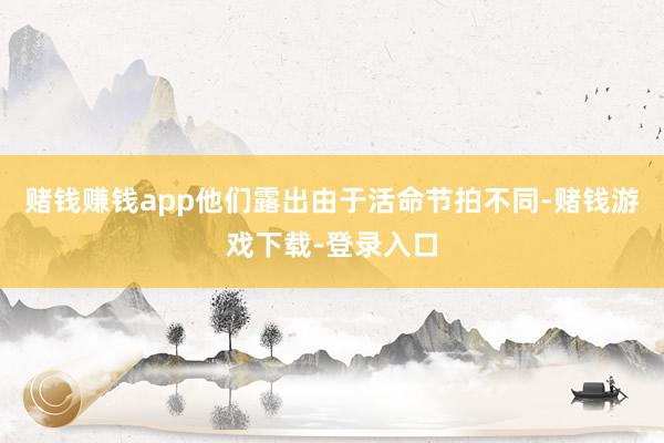 赌钱赚钱app他们露出由于活命节拍不同-赌钱游戏下载-登录入口