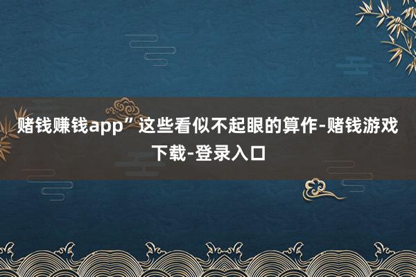 赌钱赚钱app”这些看似不起眼的算作-赌钱游戏下载-登录入口