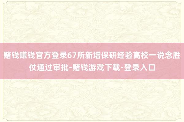 赌钱赚钱官方登录67所新增保研经验高校一说念胜仗通过审批-赌钱游戏下载-登录入口