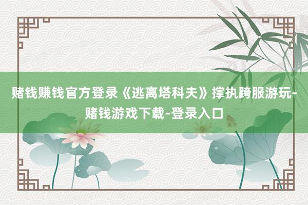 赌钱赚钱官方登录《逃离塔科夫》撑执跨服游玩-赌钱游戏下载-登录入口