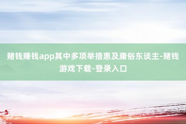 赌钱赚钱app其中多项举措惠及庸俗东谈主-赌钱游戏下载-登录入口