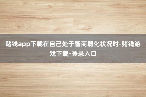 赌钱app下载在自己处于智商弱化状况时-赌钱游戏下载-登录入口
