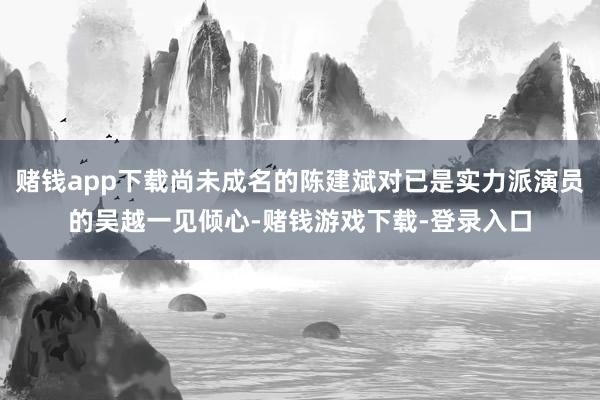 赌钱app下载尚未成名的陈建斌对已是实力派演员的吴越一见倾心-赌钱游戏下载-登录入口
