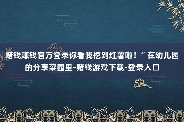 赌钱赚钱官方登录你看我挖到红薯啦!”在幼儿园的分享菜园里-赌钱游戏下载-登录入口