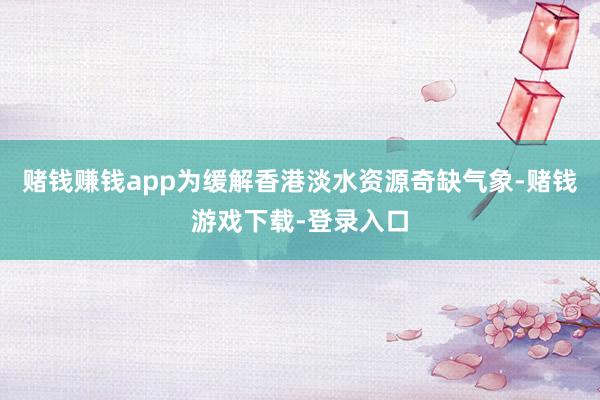 赌钱赚钱app为缓解香港淡水资源奇缺气象-赌钱游戏下载-登录入口