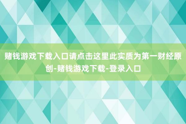 赌钱游戏下载入口请点击这里此实质为第一财经原创-赌钱游戏下载-登录入口