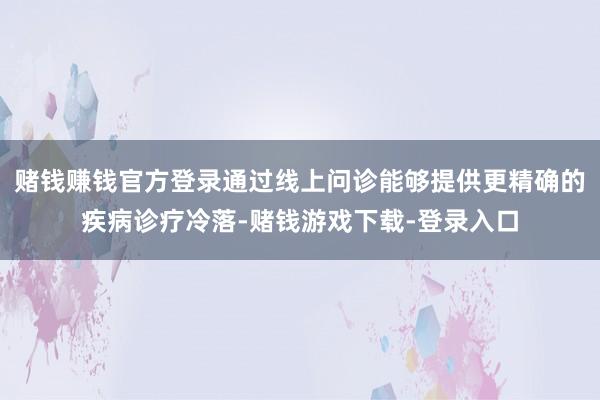 赌钱赚钱官方登录通过线上问诊能够提供更精确的疾病诊疗冷落-赌钱游戏下载-登录入口